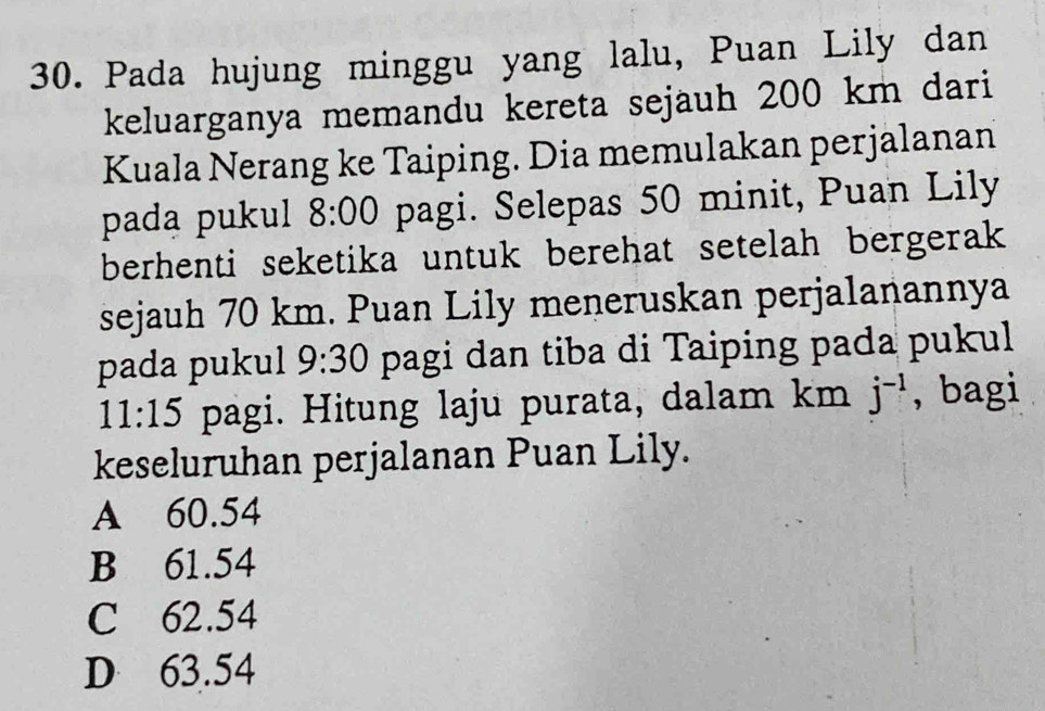 Pada hujung minggu yang lalu, Puan Lily dan
keluarganya memandu kereta sejauh 200 km dari
Kuala Nerang ke Taiping. Dia memulakan perjalanan
pada pukul 8:00 pagi. Selepas 50 minit, Puan Lily
berhenti seketika untuk berehat setelah bergerak 
sejauh 70 km. Puan Lily meneruskan perjalanannya
pada pukul 9:30 pagi dan tiba di Taiping pada pukul
11:15 pagi. Hitung laju purata, dalam km j^(-1) , bagi
keseluruhan perjalanan Puan Lily.
A 60.54
B 61.54
C 62.54
D 63.54