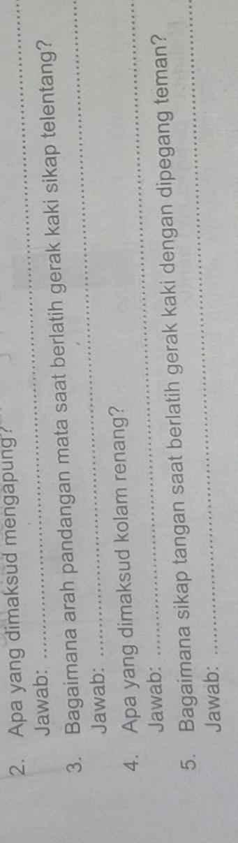 Apa yang dimaksud mengapung 
Jawab: 
_ 
3. Bagaimana arah pandangan mata saat berlatih gerak kaki sikap telentang? 
Jawab: 
4. Apa yang dimaksud kolam renang? 
Jawab: 
_ 
5. Bagaimana sikap tangan saat berlatih gerak kaki dengan dipegang teman? 
Jawab: