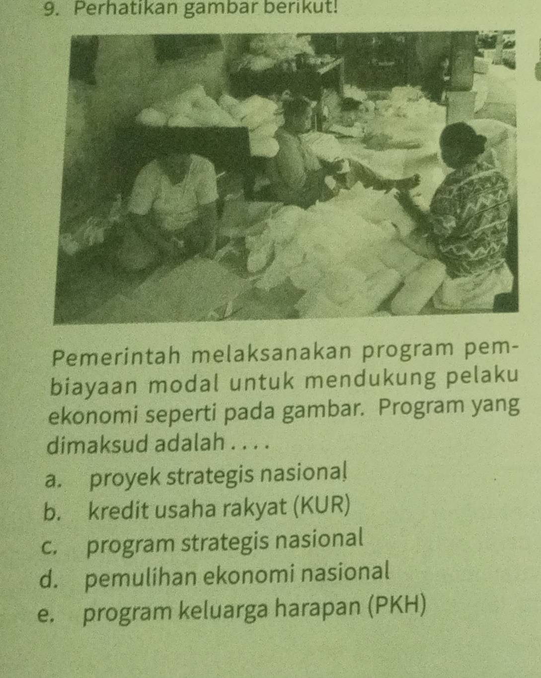 Perhatikan gambar berikut!
Pemerintah melaksanakan program pem-
biayaan modal untuk mendukung pelaku
ekonomi seperti pada gambar. Program yang
dimaksud adalah . . . .
a. proyek strategis nasional
b. kredit usaha rakyat (KUR)
c. program strategis nasional
d. pemulihan ekonomi nasional
e. program keluarga harapan (PKH)