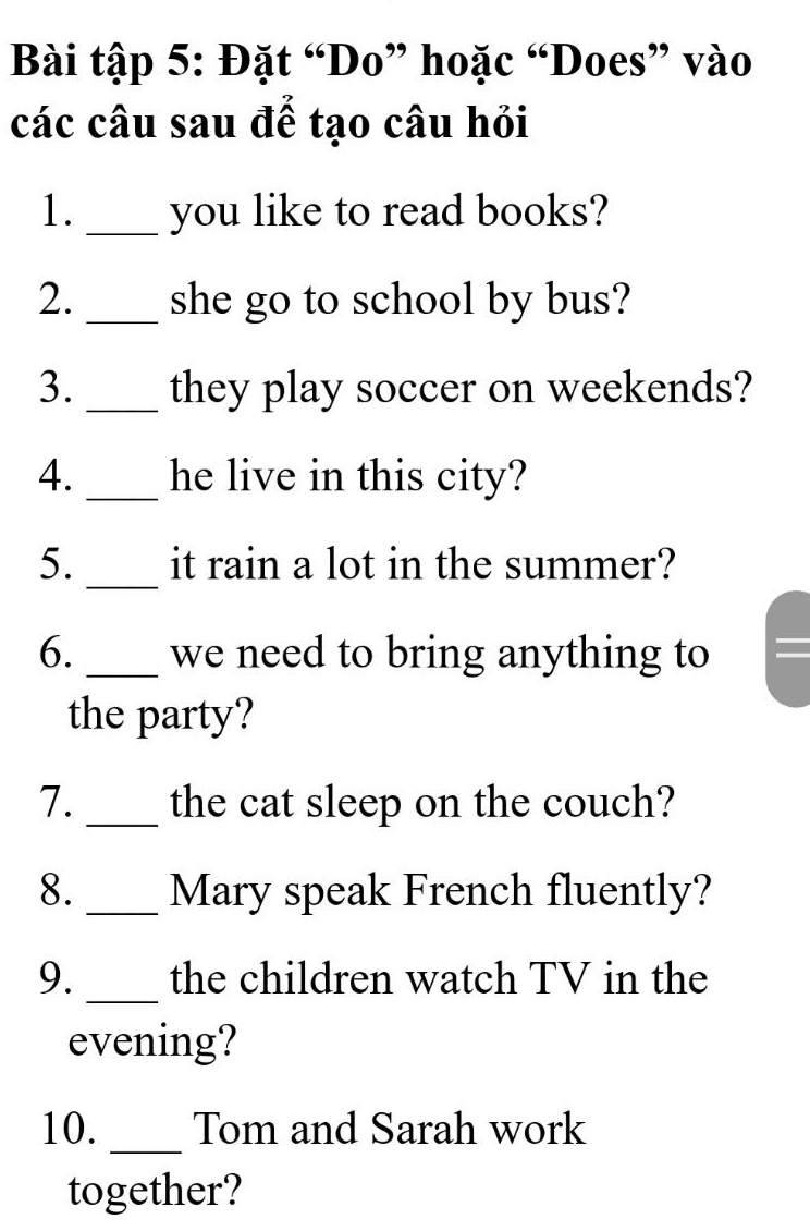 Bài tập 5: Đặt “Do” hoặc “Does” vào 
các câu sau đế tạo câu hỏi 
1._ you like to read books? 
2. _she go to school by bus? 
3._ they play soccer on weekends? 
4._ he live in this city? 
5._ it rain a lot in the summer? 
6._ we need to bring anything to = 
the party? 
7._ the cat sleep on the couch? 
8._ Mary speak French fluently? 
9._ the children watch TV in the 
evening? 
10. _Tom and Sarah work 
together?