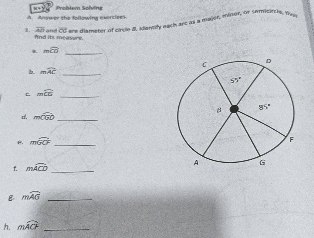 x+y Problem Solving
A. Answer the following exercises.
1. overline AD and overline CG are diameter of circle B. Identify each arc as a major, minor, or semicircle, then
find its measure.
a. mwidehat CD _
b. mwidehat AC _
C. mwidehat CG _
d. mwidehat CGD _
e. mwidehat GCF _
f. moverline ACD _
g. mwidehat AG _
h. mwidehat ACF _