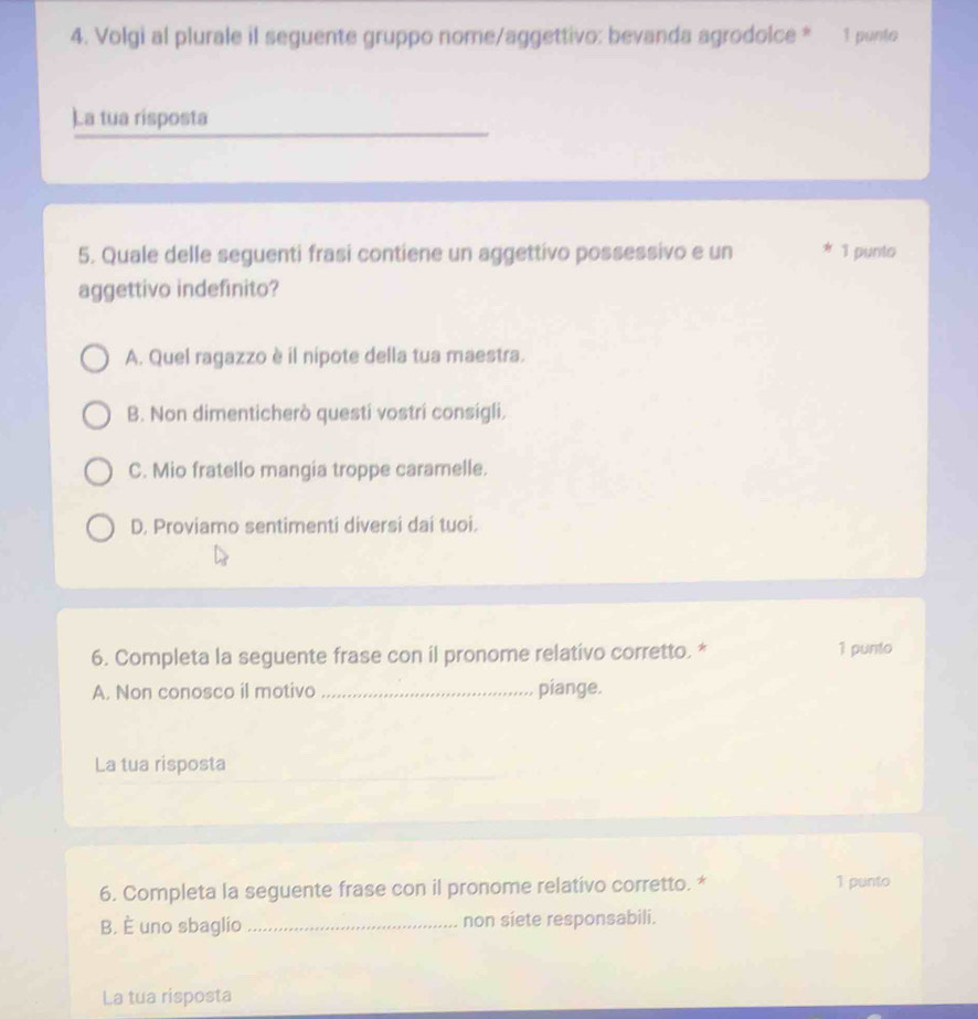 Volgi al plurale il seguente gruppo nome/aggettivo: bevanda agrodolce * 1 punto
)a tua risposta
5. Quale delle seguenti frasi contiene un aggettivo possessivo e un ★ 1 punto
aggettivo indefinito?
A. Quel ragazzo è il nipote della tua maestra.
B. Non dimenticherò questi vostri consigli.
C. Mio fratello mangia troppe caramelle.
D. Proviamo sentimenti diversi dai tuoi.
6. Completa la seguente frase con il pronome relativo corretto. * 1 punto
A. Non conosco il motivo _piange.
La tua risposta
6. Completa la seguente frase con il pronome relativo corretto. * 1 punto
B. È uno sbaglio _non siete responsabili.
La tua risposta