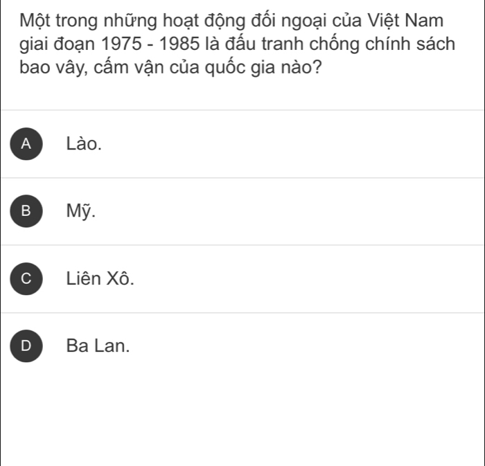 Một trong những hoạt động đối ngoại của Việt Nam
giai đoạn 1975 - 1985 là đấu tranh chống chính sách
bao vây, cấm vận của quốc gia nào?
A Lào.
B Mỹ.
C Liên Xô.
D Ba Lan.