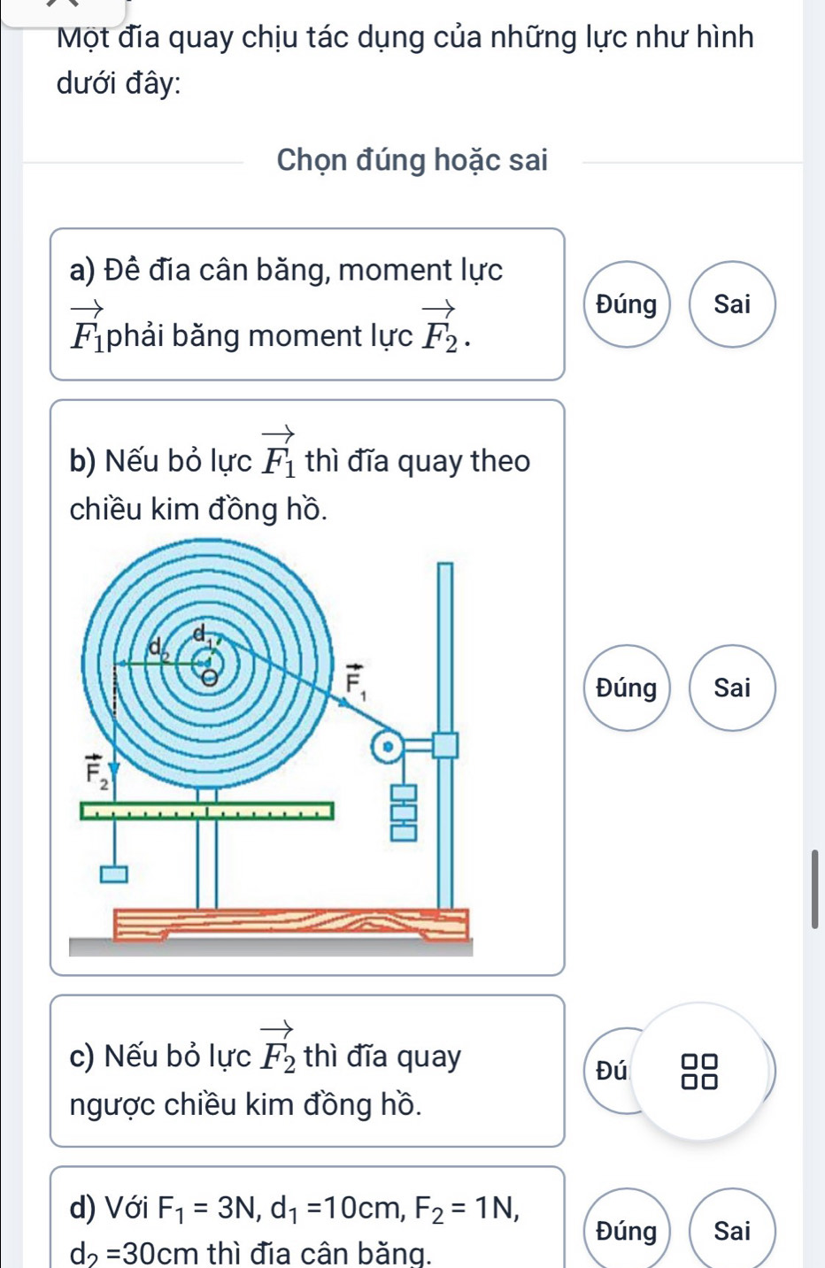 Một địa quay chịu tác dụng của những lực như hình
dưới đây:
Chọn đúng hoặc sai
a) Đề đía cân băng, moment lực
vector F_1 phải băng moment lực vector F_2.
Đúng Sai
b) Nếu bỏ lực vector F_1 thì đĩa quay theo
chiều kim đồng hồ.
Đúng Sai
c) Nếu bỏ lực vector F_2 thì đĩa quay
Đú
ngược chiều kim đồng hồ.
d) Với F_1=3N,d_1=10cm,F_2=1N,
Đúng Sai
d_2=30cm thì đia cân băng.