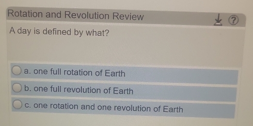 Rotation and Revolution Review
A day is defined by what?
a. one full rotation of Earth
b. one full revolution of Earth
c. one rotation and one revolution of Earth