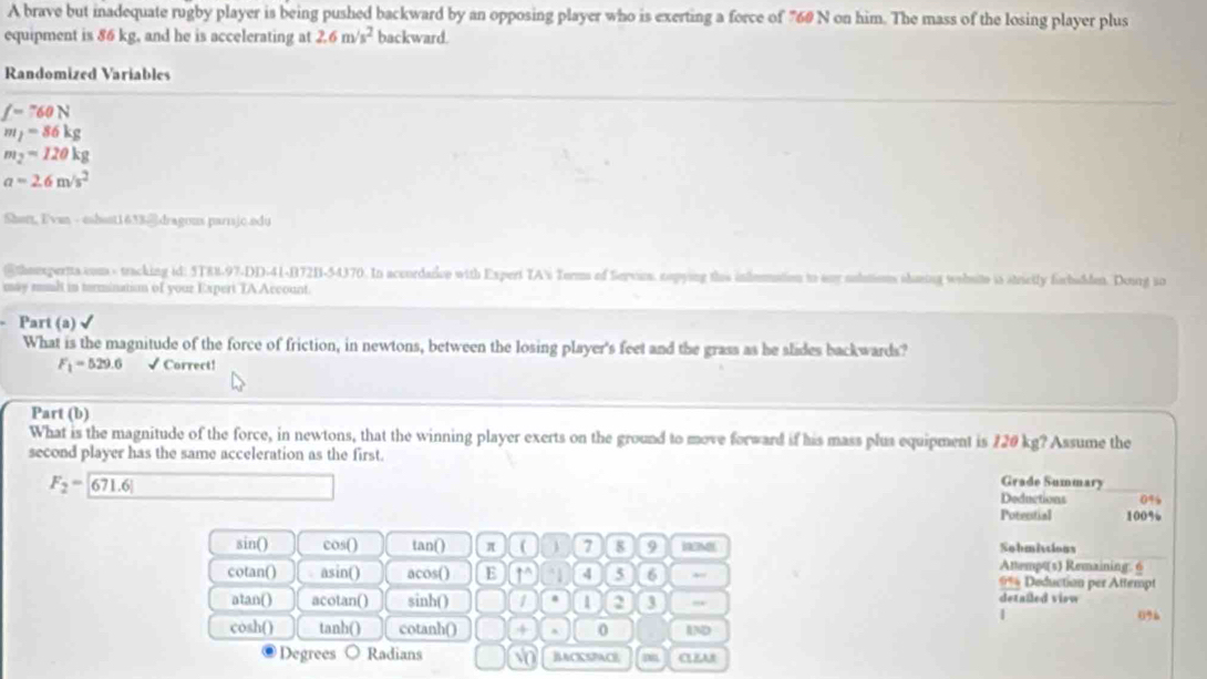 A brave but inadequate rugby player is being pushed backward by an opposing player who is exerting a force of 760 N on him. The mass of the losing player plus 
equipment is 86 kg, and he is accelerating at 2.6m/s^2 backward. 
Randomized Variables
f=760N
m_1=86kg
m_2=120kg
a=2.6m/s^2
Sharz, Evan - eshast1633@dragons parrjc.adu 
@theexpertts com - tracking id: 5T88-97-DD-41-B72B-54370. In accordarce with Expert TA's Torms of Servios, nopying ths infomation to any nolutions shaing wehote is strictly forbadden. Donng so 
may sul in terminatism of your Expert TAAccount. 
Part (a) √ 
What is the magnitude of the force of friction, in newtons, between the losing player's feet and the grass as he slides backwards?
F_1=529.6 √ Correct! 
Part (b) 
What is the magnitude of the force, in newtons, that the winning player exerts on the ground to move forward if his mass plus equipment is 120 kg? Assume the 
second player has the same acceleration as the first.
F_2=boxed 671.6!
Grade Summary 
Deductions 0%
Potential 100%
sin() cos() tan () π ( 7 8 9 M Sobmittions 
Attempt(s) Remaining: 6 
cotan() asin() acos() E 1o 4 5 6 #% Deduction per Attempt 
atan() acotan() sinh() 1 1 3 , detailed view 
|
0%
cosh() tanh() cotanh() 4 0 AND 
Degrees Radians √o BACKSPACE CLEAR
