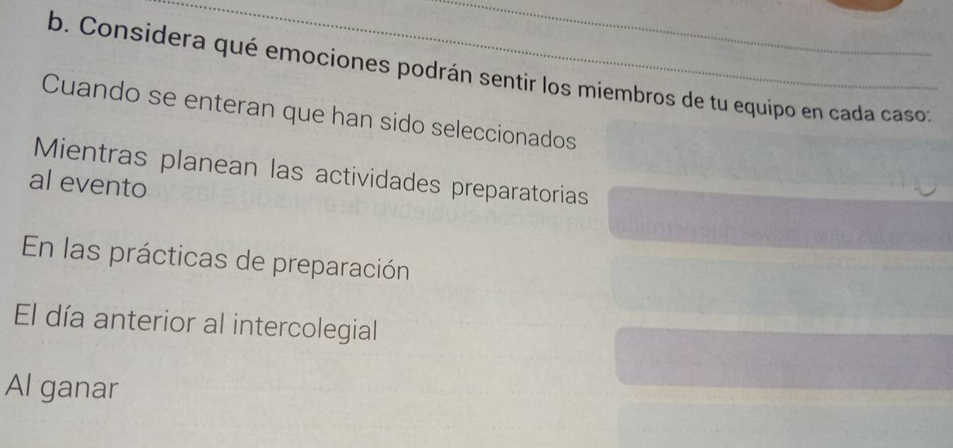 Considera qué emociones podrán sentir los miembros de tu equipo en cada caso 
Cuando se enteran que han sido seleccionados 
Mientras planean las actividades preparatorias 
al evento 
En las prácticas de preparación 
El día anterior al intercolegial 
Al ganar