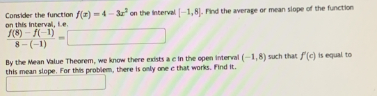 Consider the function f(x)=4-3x^2 on the interval [-1,8]. Find the average or mean slope of the function 
on this interval, i.e.
 (f(8)-f(-1))/8-(-1) =□
By the Mean Value Theorem, we know there exists a c in the open interval (-1,8) such that f'(c) is equal to 
this mean slope. For this problem, there is only one c that works. Find it. 
□