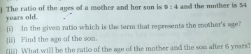 ) The ratio of the ages of a mother and her son is 9:4 and the mother is 54
years old. 
(i) In the given ratio which is the term that represents the mother's age? 
(ii) Find the age of the son. 
(iii) What will be the ratio of the age of the mother and the son after 6 years?