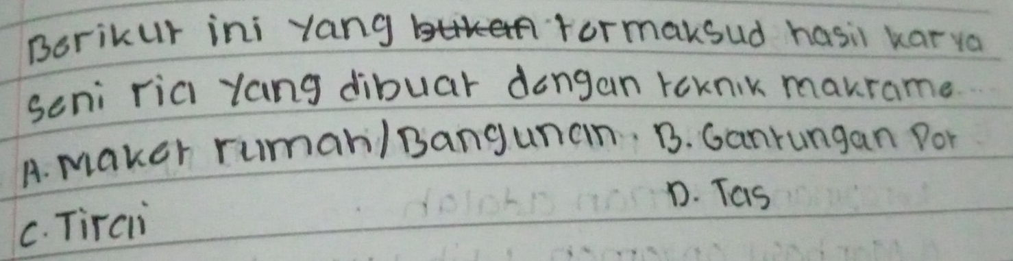 Borikur ini yang rormaksud hasil karya
seni riai Yang dibuar dengan roknik maurame
A. maker ruman/ Bangunan. B. Ganrungan Dor
D. Tas
C. Tirci