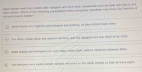 Akall metals medt vary readly with halogans and form saic compounds sur as table wirl (960) 6nd
many others. Which of the Intowing ioglerations mosl complouly ococrites why thme two farckes of
elomenks reacts readly?
A] Alkoll metais and negetive and helogers are postive, so they affroct nock ofhor.
n) The alkrk metals tave one velence eectron, and the hologons wns one whort of an octet
Akall matals and helogors can very ooally shere eight vaience oectione bobeson them.
The saiogess very eesly dunats vaence electrons to the alkilt vutats so that afl have eight.