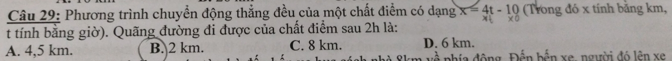 Phương trình chuyển động thẳng đều của một chất điểm có dạng x=4t-10 (Trong đó x tính bằng km,
t tính bằng giờ). Quãng đường đi được của chất điểm sau 2h là:
A. 4,5 km. B. 2 km. C. 8 km. D. 6 km.
phía động Đến bến xe, người đó lên xe