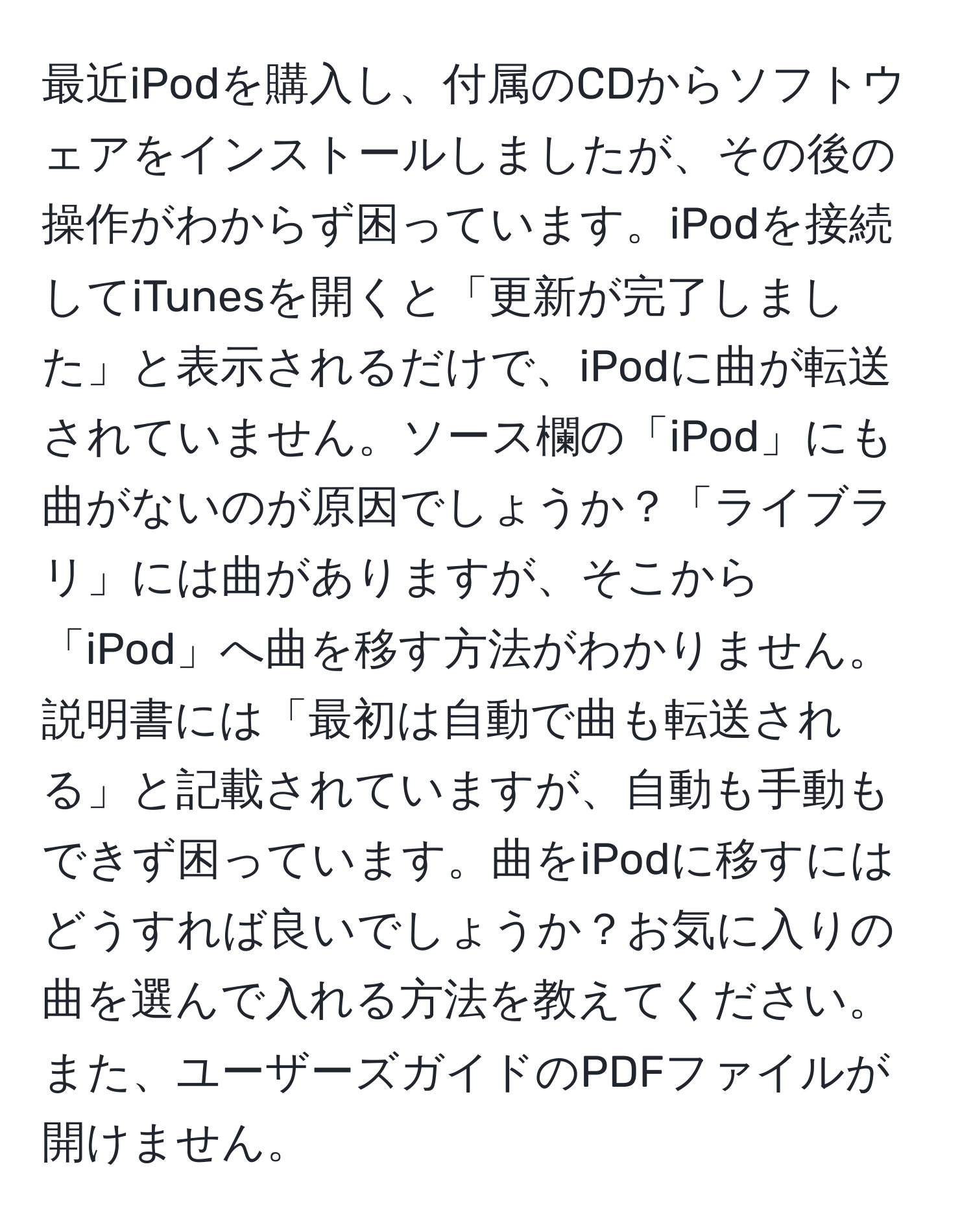 最近iPodを購入し、付属のCDからソフトウェアをインストールしましたが、その後の操作がわからず困っています。iPodを接続してiTunesを開くと「更新が完了しました」と表示されるだけで、iPodに曲が転送されていません。ソース欄の「iPod」にも曲がないのが原因でしょうか？「ライブラリ」には曲がありますが、そこから「iPod」へ曲を移す方法がわかりません。説明書には「最初は自動で曲も転送される」と記載されていますが、自動も手動もできず困っています。曲をiPodに移すにはどうすれば良いでしょうか？お気に入りの曲を選んで入れる方法を教えてください。また、ユーザーズガイドのPDFファイルが開けません。