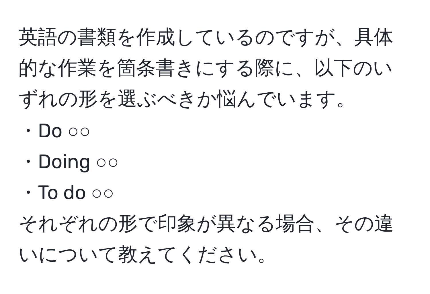 英語の書類を作成しているのですが、具体的な作業を箇条書きにする際に、以下のいずれの形を選ぶべきか悩んでいます。
・Do ○○
・Doing ○○
・To do ○○
それぞれの形で印象が異なる場合、その違いについて教えてください。