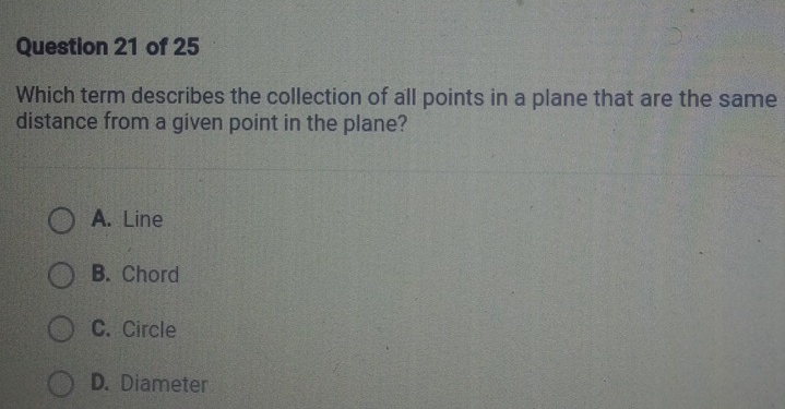 Which term describes the collection of all points in a plane that are the same
distance from a given point in the plane?
A. Line
B. Chord
C. Circle
D. Diameter