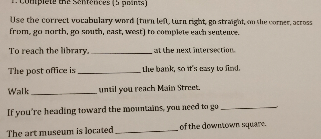 Complete the Sentences (5 points) 
Use the correct vocabulary word (turn left, turn right, go straight, on the corner, across 
from, go north, go south, east, west) to complete each sentence. 
To reach the library, _at the next intersection. 
The post office is _the bank, so it’s easy to find. 
Walk _until you reach Main Street. 
If you’re heading toward the mountains, you need to go_ 
The art museum is located _of the downtown square.