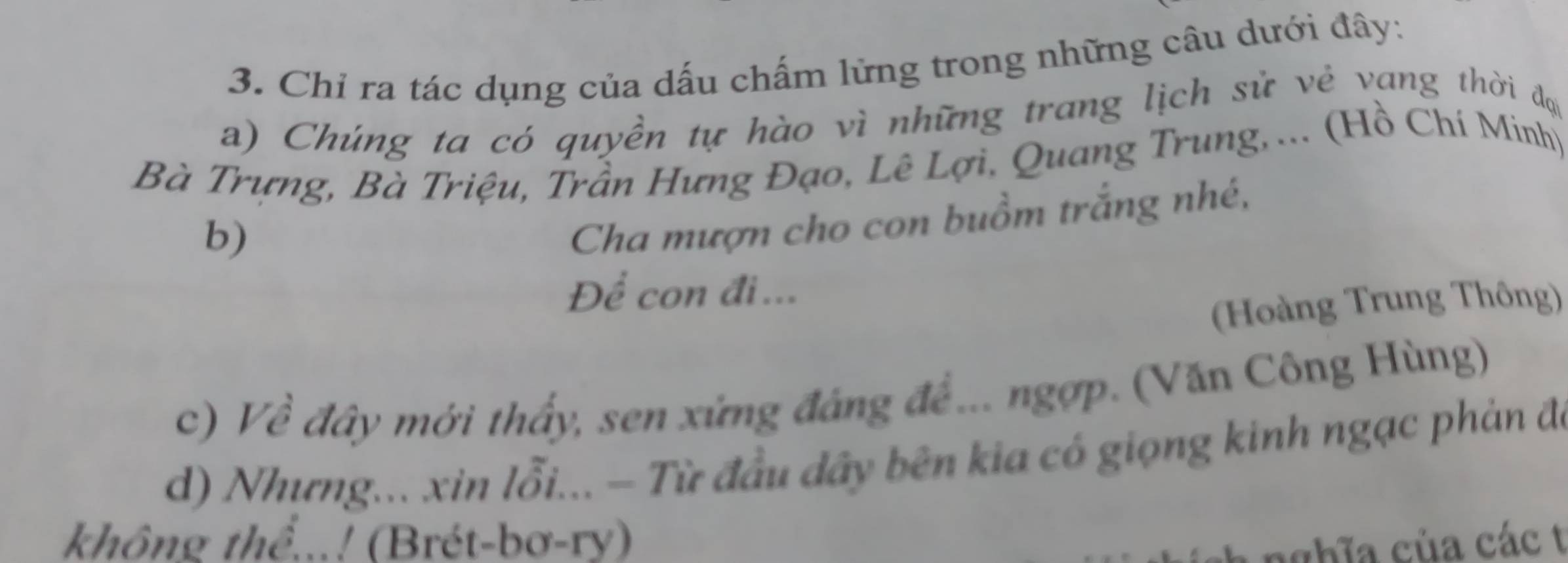 Chỉ ra tác dụng của dấu chấm lững trong những câu dưới đây: 
a) Chúng ta có quyền tự hào vì những trang lịch sử vẻ vang thời đựi 
Bà Trựng, Bà Triệu, Trần Hưng Đạo, Lê Lợi, Quang Trung,... (Hồ Chí Minh) 
b) 
Cha mượn cho con buồm trắng nhé, 
Để con đi... 
(Hoàng Trung Thông) 
c) Về đây mới thấy, sen xứng đáng đề... ngợp. (Văn Công Hùng) 
d) Nhưng... xin lỗi... - Từ đầu dây bên kia có giọng kinh ngạc phản đó 
không thể...! (Brét-bơ-ry) nghĩa của các t