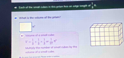 Each of the small cubes in this prism has an edge length of  1/3  It 
● What is the volume of the prism?
ft^3
4) Volume of a small cube:
V= 1/3 *  1/3 *  1/3  or  1/27 ft^2
Multiply the number of small cubes by the 
volume of a small cube. 
An enor has accured. Please enter a number.