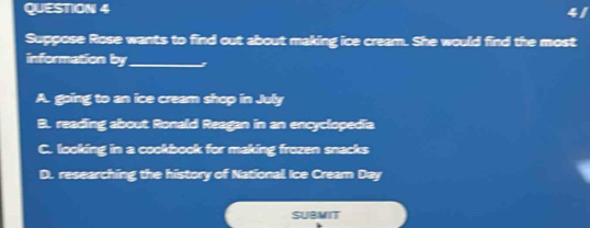 Suppose Rose wants to find out about making ice cream. She would find the most
information by_ z
A. going to an ice cream shop in July
B. reading about Ronald Reagan in an encyclopedia
C. looking in a cookbook for making frozen snacks
D. researching the history of National Ice Cream Day
SUBMIT