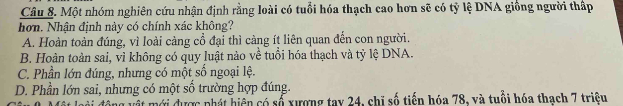 Một nhóm nghiên cứu nhận định rằng loài có tuổi hóa thạch cao hơn sẽ có tỷ lệ DNA giống người thấp
hơn. Nhận định này có chính xác không?
A. Hoàn toàn đúng, vì loài càng cổ đại thì càng ít liên quan đến con người.
B. Hoàn toàn sai, vì không có quy luật nào về tuổi hóa thạch và tỷ lệ DNA.
C. Phần lớn đúng, nhưng có một số ngoại lệ.
D. Phần lớn sai, nhưng có một số trường hợp đúng.
Ct mới được phát hiện có số xượng tay 24, chỉ số tiến hóa 78, và tuổi hóa thach 7 triệu