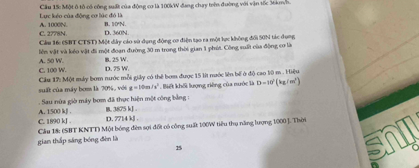 Một ô tô có công suất của động cơ là 100kW đang chạy trên đường với vận tốc 36km/h.
Lực kéo của động cơ lúc đó là
A. 1000N. B. 10N.
C. 2778N. D. 360N.
Câu 16: (SBT CTST) Một dây cáo sử dụng động cơ điện tạo ra một lực không đối 50N tác dụng
lên vật và kéo vật đi một đoạn đường 30 m trong thời gian 1 phút. Công suất của động cơ là
A. 50 W. B. 25 W.
C. 100 W. D. 75 W.
Câu 17: Một máy bơm nước mỗi giây có thể bơm được 15 lít nước lên bể ở độ cao 10 m. Hiệu
suất của máy bơm là 70%, với g=10m/s^2. Biết khối lượng riêng của nước là D=10^3(kg/m^3). Sau nửa giờ máy bơm đã thực hiện một công bằng :
A. 1500 kJ. B. 3875 kJ.
C. 1890 kJ. D. 7714 kJ.
Câu 18: (SBT KNTT) Một bóng đèn sợi đốt có công suất 100W tiêu thụ năng lượng 1000 J. Thời
gian thắp sáng bóng đèn là
25