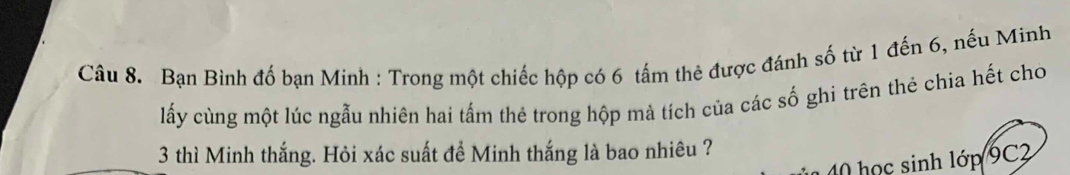 Bạn Bình đố bạn Minh : Trong một chiếc hộp có 6 tấm thẻ được đánh số từ 1 đến 6, nếu Minh 
lấy cùng một lúc ngẫu nhiên hai tấm thẻ trong hộp mả tích của các số ghi trên thẻ chia hết cho
3 thì Minh thắng. Hỏi xác suất để Minh thắng là bao nhiêu ? 
1 40 học sinh lớp 9C2