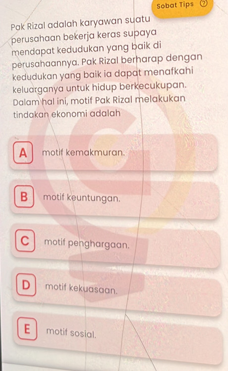 Sobat Tips
Pak Rizal adalah karyawan suatu
perusahaan bekerja keras supaya
mendapat kedudukan yang baik di
perusahaannya. Pak Rizal berharap dengan
kedudukan yang baik ia dapat menafkahi
keluarganya untuk hidup berkecukupan.
Dalam hal ini, motif Pak Rizal melakukan
tindakan ekonomi adalah
A motif kemakmuran.
B motif keuntungan.
C motif penghargaan.
D motif kekuasaan.
E motif sosial.