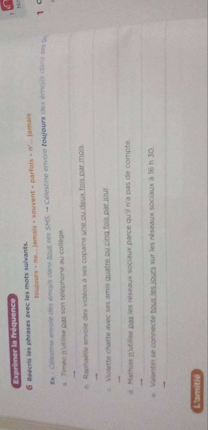Exprimer la fréquence 
! 
No 
6 Reecris les phrases avec les mots suivants. 
toujours • ne... jamais • souvent • parfois « n'... jamais 
x : Célestine envoie des émojis dans tous ses SMS. → Célestine envoie toujours des émojis dans ses Si 1 c 
_ 
Timéo n'utilise pas son téléphone au collège. 
_ 
b. Raphaëlle envoie des vidéos à ses copains une ou deux fois par mois. 
Violette chatte avec ses amis guatre ou cing fois par jour. 
_ 
d. Mathias n'utilise pas les réseaux sociaux parce qu'il n'a pas de compte. 
_ 
e. Valentin se connecte tous les jours sur les réseaux sociaux à 16 h 30. 
_ 
L'amitié