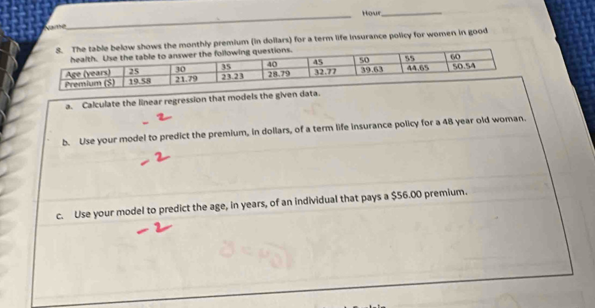 Namé __Hour_ 
ly premium (in dollars) for a term life insurance policy for women in good 
a. Calculate the linear regression that models the given data. 
b. Use your model to predict the premium, in dollars, of a term life insurance policy for a 48 year old woman. 
c. Use your model to predict the age, in years, of an individual that pays a $56.00 premium.