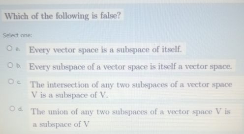 Which of the following is false?
Select one:
ª Every vector space is a subspace of itself.
b. Every subspace of a vector space is itself a vector space.
C. The intersection of any two subspaces of a vector space
V is a subspace of V.
d. The union of any two subspaces of a vector space V is
a subspace of V