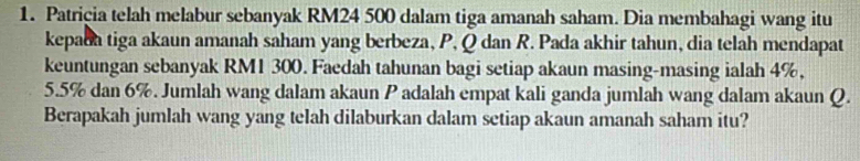 Patricia telah melabur sebanyak RM24 500 dalam tiga amanah saham. Dia membahagi wang itu 
kepada tiga akaun amanah saham yang berbeza, P, Q dan R. Pada akhir tahun, dia telah mendapat 
keuntungan sebanyak RM1 300. Faedah tahunan bagi setiap akaun masing-masing ialah 4%,
5.5% dan 6%. Jumlah wang dalam akaun P adalah empat kali ganda jumlah wang dalam akaun Q. 
Berapakah jumlah wang yang telah dilaburkan dalam setiap akaun amanah saham itu?