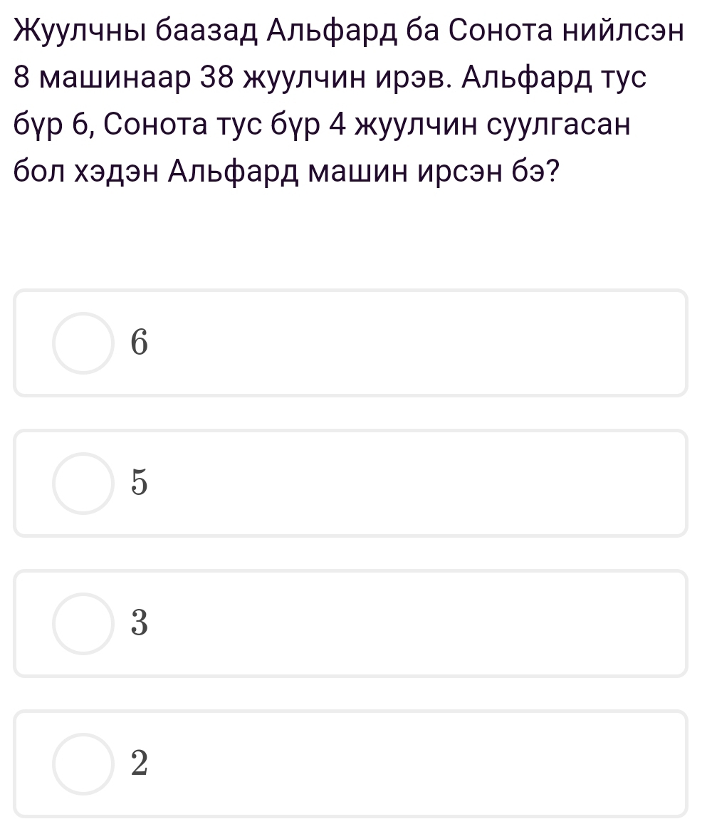 Κуулчныι баазад Αльфард ба Сонота нийлсэн
8 машинаар 38 жуулчин ирэв. Альфард тус
бγр б, Сонота тус бγр 4 жуулчин суулгасан
бол хэдэн Альфард машин ирсэн бэ?
6
5
3
2