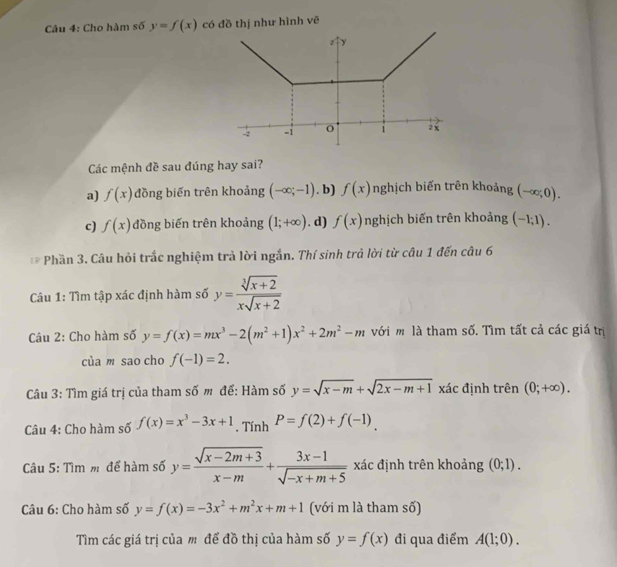 Cho hàm số y=f(x) có đồ thị như hình vē
Các mệnh đề sau đúng hay sai?
a) f(x) đồng biến trên khoảng (-∈fty ;-1). b) f(x) nghịch biến trên khoảng (-∈fty ;0).
c) f(x) đồng biến trên khoảng (1;+∈fty ). d) f(x) nghịch biến trên khoảng (-1;1).
* Phần 3. Câu hỏi trắc nghiệm trả lời ngắn. Thí sinh trả lời từ câu 1 đến câu 6
Câu 1: Tìm tập xác định hàm số y= (sqrt[3](x+2))/xsqrt(x+2) 
Câu 2: Cho hàm số y=f(x)=mx^3-2(m^2+1)x^2+2m^2-m với m là tham số. Tìm tất cả các giá trị
của m sao cho f(-1)=2.
Câu 3: Tìm giá trị của tham số m để: Hàm số y=sqrt(x-m)+sqrt(2x-m+1) xác định trên (0;+∈fty ).
Câu 4: Cho hàm số f(x)=x^3-3x+1. Tính P=f(2)+f(-1)
Câu 5: Tìm m để hàm số y= (sqrt(x-2m+3))/x-m + (3x-1)/sqrt(-x+m+5)  xác định trên khoảng (0;1).
Câu 6: Cho hàm số y=f(x)=-3x^2+m^2x+m+1 (với m là tham số)
Tìm các giá trị của m để đồ thị của hàm số y=f(x) đi qua điểm A(1;0).