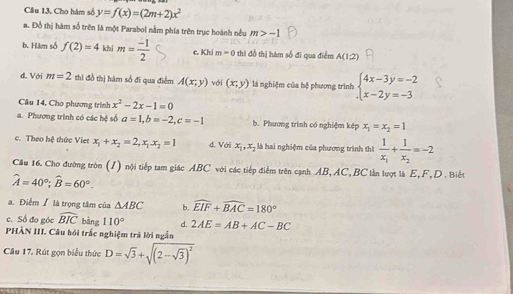 Cho hàm số y=f(x)=(2m+2)x^2
a. Đồ thị hàm số trên là một Parabol nằm phía trên trục hoánh nếu m>-1
b. Hảm số f(2)=4 khi m= (-1)/2  c. Khi m=0 thì đồ thị hàm số đi qua điểm A(1,2)
d. Với m=2 thì đồ thị hàm số đí qua điểm A(x;y) với (x;y) là nghiệm của hệ phương trình beginarrayl 4x-3y=-2 x-2y=-3endarray.
Câu 14. Cho phương trình x^2-2x-1=0
a. Phương trình có các hệ số a=1,b=-2,c=-1 b. Phương trình có nghiệm kép x_1=x_2=1
c. Theo hệ thức Viet x_1+x_2=2,x_1.x_2=1 d. Với x_1,x_2 là hai nghiệm của phương trình thì frac 1x_1+frac 1x_2=-2
Câu 16. Cho đường tròn (I) nội tiếp tam giác ABC với các tiếp điểm trên cạnh AB, AC, BC lằn lượt là E,F,D . Biết
widehat A=40°;widehat B=60°.
a. Điểm I là trọng tâm của △ ABC b. widehat EIF+widehat BAC=180°
c. Số đo góc widehat BIC bằng 110° d. 2AE=AB+AC-BC
PHÀN III. Câu hỏi trắc nghiệm trả lời ngắn
Câu 17. Rút gọn biểu thức D=sqrt(3)+sqrt((2-sqrt 3))^2