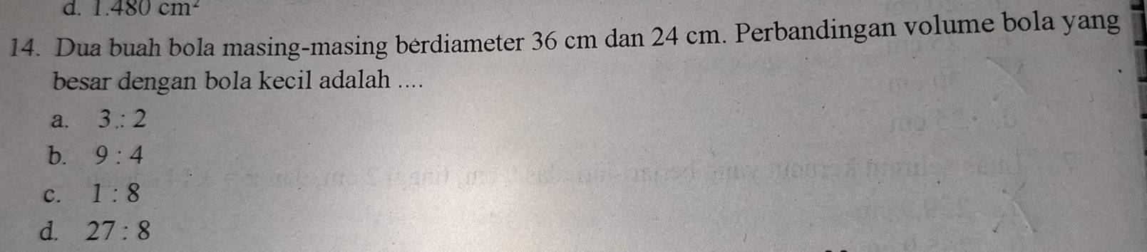 d. 1.480cm^2
14. Dua buah bola masing-masing berdiameter 36 cm dan 24 cm. Perbandingan volume bola yang
besar dengan bola kecil adalah ....
a. 3:2
b. 9:4
C. 1:8
d. 27:8