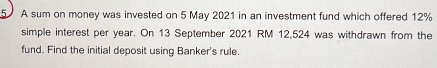 A sum on money was invested on 5 May 2021 in an investment fund which offered 12%
simple interest per year. On 13 September 2021 RM 12,524 was withdrawn from the 
fund. Find the initial deposit using Banker's rule.