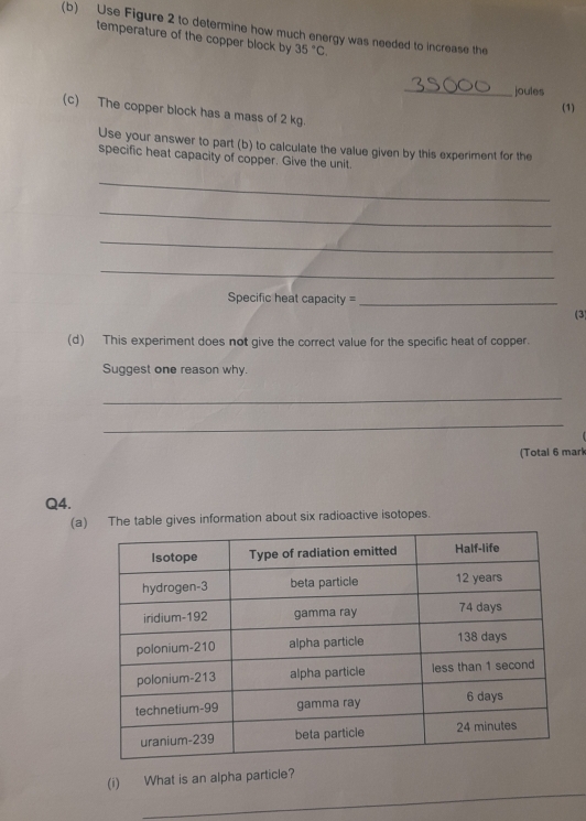 Use Figure 2 to determine how much energy was needed to increase the 
temperature of the copper block by 35°C. 
_joules 
(1) 
(c) The copper block has a mass of 2 kg
Use your answer to part (b) to calculate the value given by this experiment for the 
specific heat capacity of copper. Give the unit. 
_ 
_ 
_ 
_ 
Specific heat capacity =_ 
(3) 
(d) This experiment does not give the correct value for the specific heat of copper. 
Suggest one reason why. 
_ 
_ 
(Total 6 mark 
Q4. 
(a The table gives information about six radioactive isotopes. 
_ 
_ 
(i) What is an alpha particle?