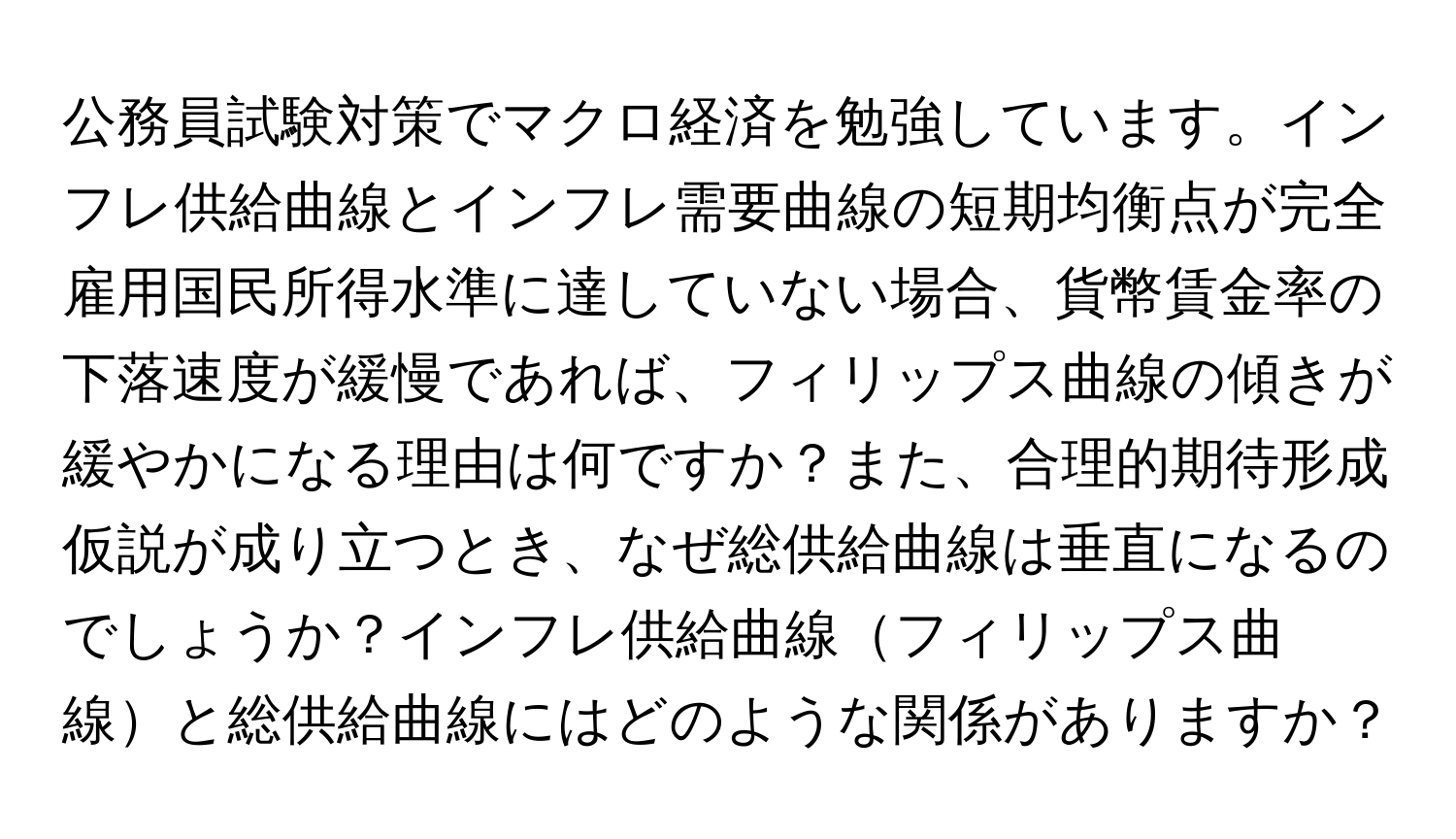 公務員試験対策でマクロ経済を勉強しています。インフレ供給曲線とインフレ需要曲線の短期均衡点が完全雇用国民所得水準に達していない場合、貨幣賃金率の下落速度が緩慢であれば、フィリップス曲線の傾きが緩やかになる理由は何ですか？また、合理的期待形成仮説が成り立つとき、なぜ総供給曲線は垂直になるのでしょうか？インフレ供給曲線フィリップス曲線と総供給曲線にはどのような関係がありますか？