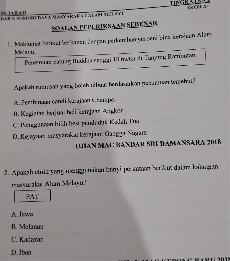 TINGKATAN
SKOR A+
SEJARAH
BAB 3: SOSΙOBUDAYA MASYARAKAT ALAM MELAYU
SOALAN PEPERIKSAAN SEBENAR
1. Maklumat berikut berkaitan dengan perkembangan seni bina kerajaan Alam
Melayu.
Penemuan patung Buddha setiggi 18 meter di Tanjung Rambutan
Apakah rumusan yang boleh dibuat berdasarkan penemuan tersebut?
A. Pembinaan candi kerajaan Champa
B. Kegiatan berjual beli kerajaan Angkor
C. Penggunaan bijih besi penduduk Kedah Tua
D. Kejayaan masyarakat kerajaan Gangga Nagara
UJIAN MAC BANDAR SRI DAMANSARA 2018
2. Apakah etnik yang menggunakan bunyi perkataan berikut dalam kalangan
masyarakat Alam Melayu?
PAT
A. Jawa
B. Melanau
C. Kadazan
D. Iban
01