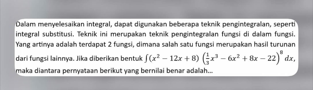 Dalam menyelesaikan integral, dapat digunakan beberapa teknik pengintegralan, seperti 
integral substitusi. Teknik ini merupakan teknik pengintegralan fungsi di dalam fungsi. 
Yang artinya adalah terdapat 2 fungsi, dimana salah satu fungsi merupakan hasil turunan 
dari fungsi lainnya. Jika diberikan bentuk ∈t (x^2-12x+8)( 1/3 x^3-6x^2+8x-22)^8dx, 
maka diantara pernyataan berikut yang bernilai benar adalah...