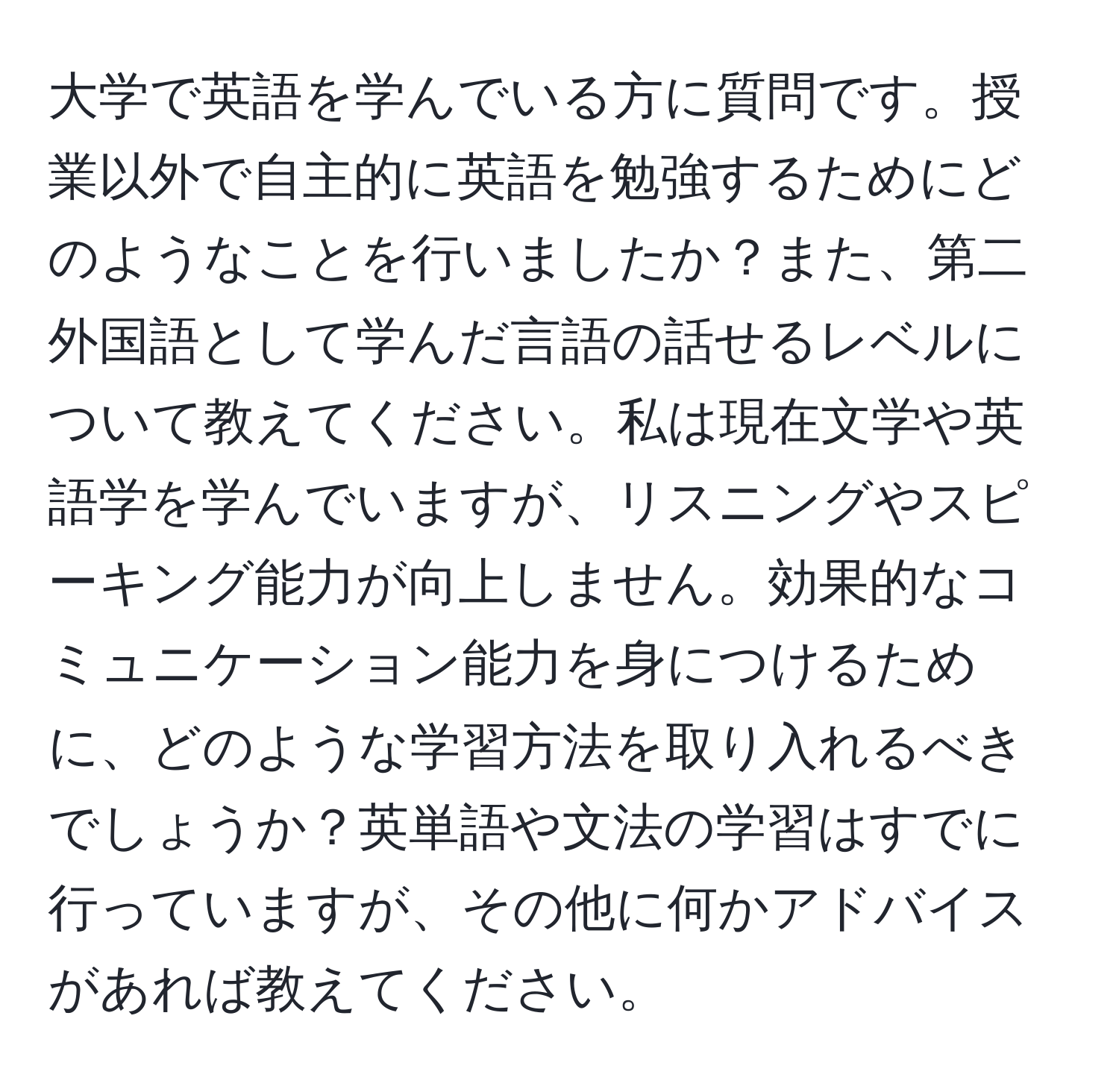 大学で英語を学んでいる方に質問です。授業以外で自主的に英語を勉強するためにどのようなことを行いましたか？また、第二外国語として学んだ言語の話せるレベルについて教えてください。私は現在文学や英語学を学んでいますが、リスニングやスピーキング能力が向上しません。効果的なコミュニケーション能力を身につけるために、どのような学習方法を取り入れるべきでしょうか？英単語や文法の学習はすでに行っていますが、その他に何かアドバイスがあれば教えてください。