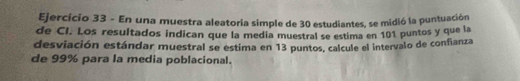 En una muestra aleatoria simple de 30 estudiantes, se midió la puntuación 
de CI. Los resultados indican que la media muestral se estima en 101 puntos y que la 
desviación estándar muestral se estima en 13 puntos, calcule el intervalo de confianza 
de 99% para la media poblacional.