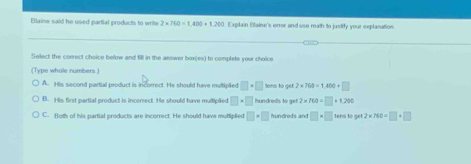 Blaine said he used partial products to write 2* 760=1400+1200 Explain Btaine's error and use math to justify your explanattion.
Select the correct choice below and fill in the answer box(es) to complete your choice
(Type whole numbers.)
A. His second partial product is incorrect. He should have multiplied □ * □ lons to get 2* 760=1,400+□
B. His first partial product is incerect. He should have mulliplied □ * □ hundreds to get 2* 760=□ +1,200
C. Both of his partial products are incorrect. He should have mulfiplied □ * □ hundre ds and □ * □ tens to get 2* 760=□ +□