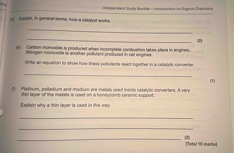 try 
Independent Study Booklet - Introduction to Organic Chemistry 
(d) Explain, in general terms, how a catalyst works. 
_ 
_ 
(2) 
(e) Carbon monoxide is produced when incomplete combustion takes place in engines. 
Nitrogen monoxide is another pollutant produced in car engines. 
Write an equation to show how these pollutants react together in a catalytic converter. 
_ 
(1) 
(f) Platinum, palladium and rhodium are metals used inside catalytic converters. A very 
thin layer of the metals is used on a honeycomb ceramic support. 
Explain why a thin layer is used in this way. 
_ 
_ 
_(2) 
(Total 10 marks)