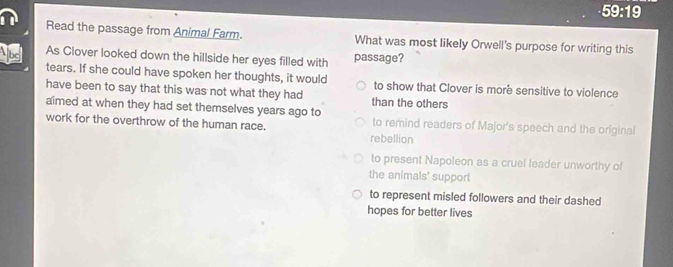 59:19
Read the passage from Animal Farm. What was most likely Orwell's purpose for writing this
Abe As Clover looked down the hillside her eyes filled with passage?
tears. If she could have spoken her thoughts, it would to show that Clover is more sensitive to violence
have been to say that this was not what they had than the others
aimed at when they had set themselves years ago to
to remind readers of Major's speech and the original
work for the overthrow of the human race. rebellion
to present Napoleon as a cruel leader unworthy of
the animals' support
to represent misled followers and their dashed
hopes for better lives