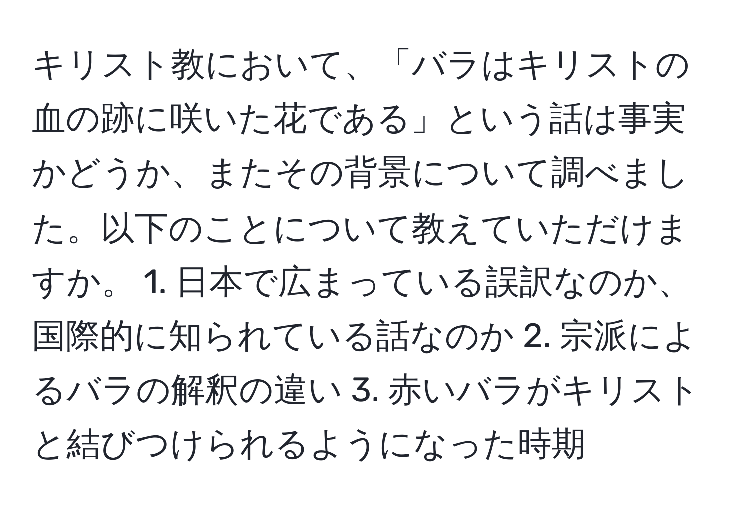 キリスト教において、「バラはキリストの血の跡に咲いた花である」という話は事実かどうか、またその背景について調べました。以下のことについて教えていただけますか。 1. 日本で広まっている誤訳なのか、国際的に知られている話なのか 2. 宗派によるバラの解釈の違い 3. 赤いバラがキリストと結びつけられるようになった時期