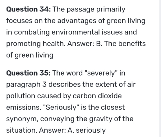 The passage primarily 
focuses on the advantages of green living 
in combating environmental issues and 
promoting health. Answer: B. The benefits 
of green living 
Question 35: The word "severely" in 
paragraph 3 describes the extent of air 
pollution caused by carbon dioxide 
emissions. "Seriously" is the closest 
synonym, conveying the gravity of the 
situation. Answer: A. seriously