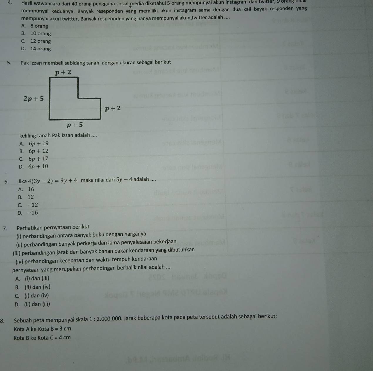 Hasil wawancara dari 40 orang pengguna sosial media diketahui 5 orang mempunyai akun instagram dan twitter, 9 orang tidak
mempunyai keduanya. Banyak reseponden yang memiliki akun instagram sama dengan dua kali bayak responden yang
mempunyai akun twitter. Banyak respeonden yang hanya mempunyai akun twitter adalah ....
A. 8 orang
B. 10 orang
C. 12 orang
D. 14 orang
5. Pak Izzan membeli sebidang tanah dengan ukuran sebagai berikut
keliling tanah Pak Izzan adalah ....
A. 6p+19
B. 6p+12
C. 6p+17
D. 6p+10
6. Jika 4(3y-2)=9y+4 maka nilai dari 5y-4 adalah ....
A. 16
B. 12
C. -12
D. -16
7. Perhatikan pernyataan berikut
(i) perbandingan antara banyak buku dengan harganya
(ii) perbandingan banyak perkerja dan lama penyelesaian pekerjaan
(iii) perbandingan jarak dan banyak bahan bakar kendaraan yang dibutuhkan
(iv) perbandingan kecepatan dan waktu tempuh kendaraan
pernyataan yang merupakan perbandingan berbalik nilai adalah ....
A. (i) dan (iii)
B. (ii) dan (iv)
C. (i) dan (iv)
D. (ii) dan (iii)
8. Sebuah peta mempunyai skala 1:2.000.000. Jarak beberapa kota pada peta tersebut adalah sebagai berikut:
Kota A ke Kota B=3cm
Kota B ke Kota C=4cm