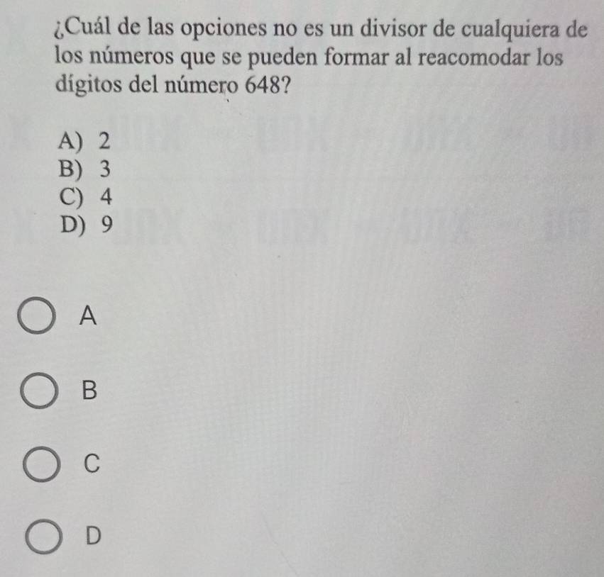 ¿Cuál de las opciones no es un divisor de cualquiera de
los números que se pueden formar al reacomodar los
dígitos del número 648?
A) 2
B) 3
C) 4
D) 9
A
B
C
D