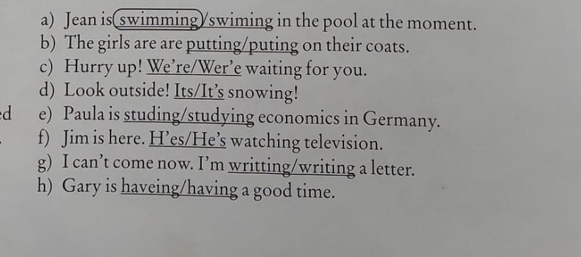 Jean is(swimming/swiming in the pool at the moment. 
b) The girls are are putting/puting on their coats. 
c) Hurry up! We’re/Wer’e waiting for you. 
d) Look outside! Its/It’s snowing! 
d e) Paula is studing/studying economics in Germany. 
f) Jim is here. H’es/He’s watching television. 
g) I can’t come now. I’m writting/writing a letter. 
h) Gary is haveing/having a good time.